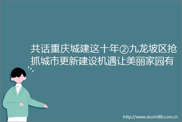 共话重庆城建这十年②九龙坡区抢抓城市更新建设机遇让美丽家园有高品质高颜值