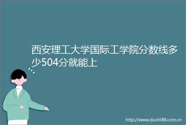 西安理工大学国际工学院分数线多少504分就能上