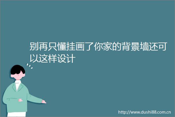 别再只懂挂画了你家的背景墙还可以这样设计