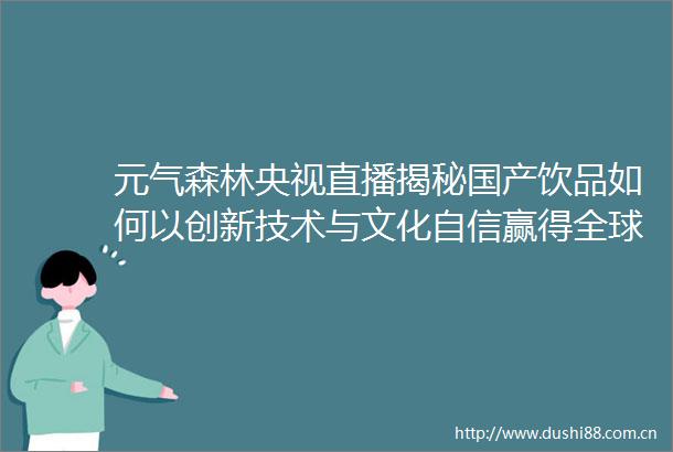 元气森林央视直播揭秘国产饮品如何以创新技术与文化自信赢得全球消费者