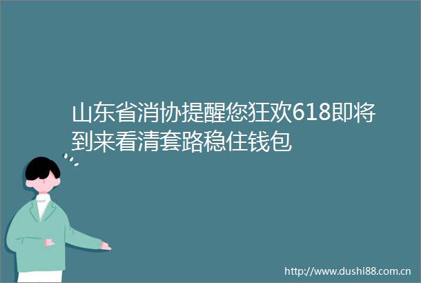 山东省消协提醒您狂欢618即将到来看清套路稳住钱包