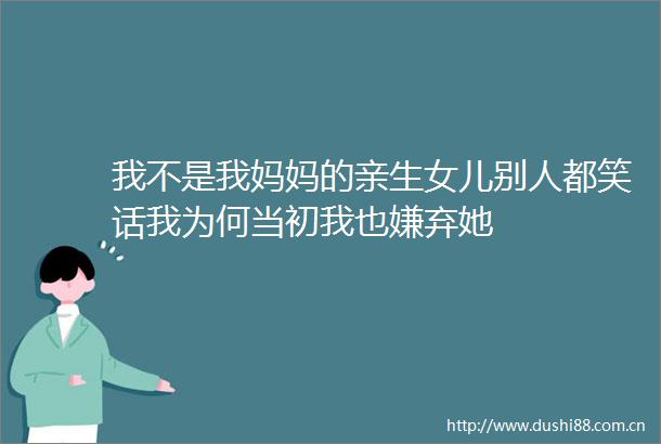 我不是我妈妈的亲生女儿别人都笑话我为何当初我也嫌弃她