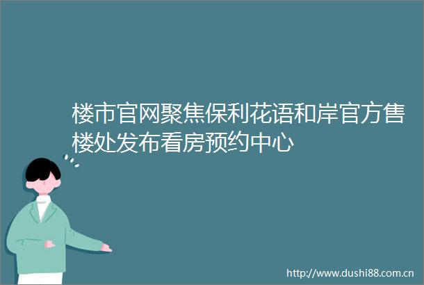 楼市官网聚焦保利花语和岸官方售楼处发布看房预约中心