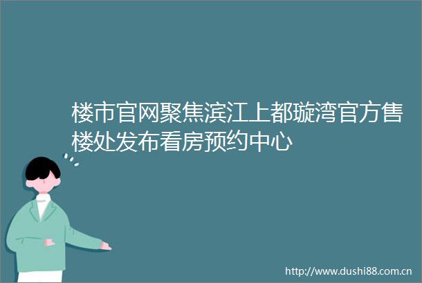 楼市官网聚焦滨江上都璇湾官方售楼处发布看房预约中心