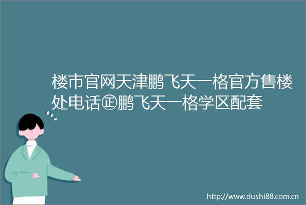 楼市官网天津鹏飞天一格官方售楼处电话㊣鹏飞天一格学区配套