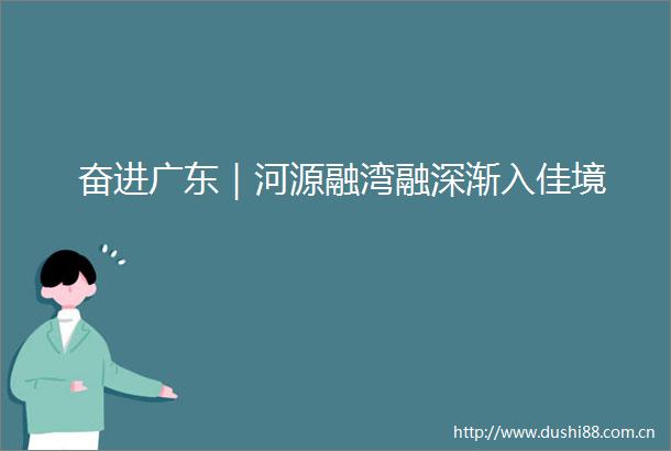 奋进广东｜河源融湾融深渐入佳境
