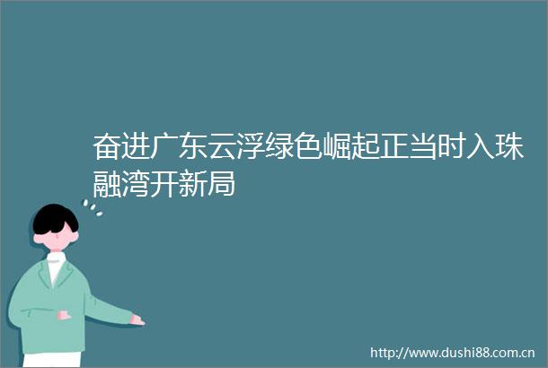 奋进广东云浮绿色崛起正当时入珠融湾开新局