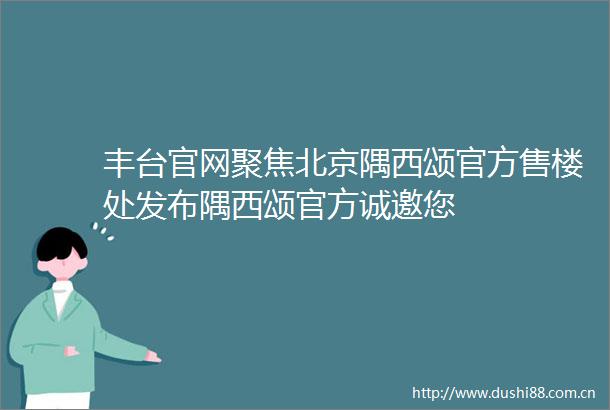丰台官网聚焦北京隅西颂官方售楼处发布隅西颂官方诚邀您