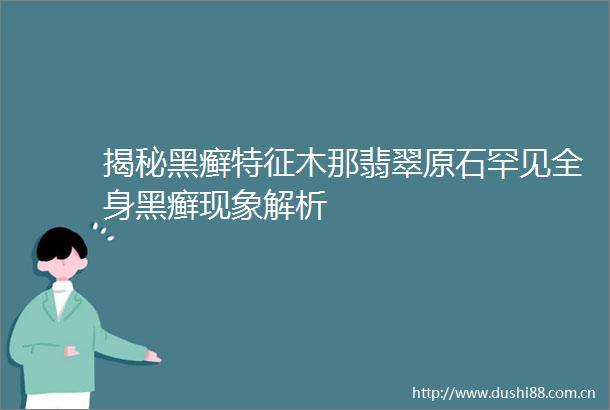 揭秘黑癣特征木那翡翠原石罕见全身黑癣现象解析