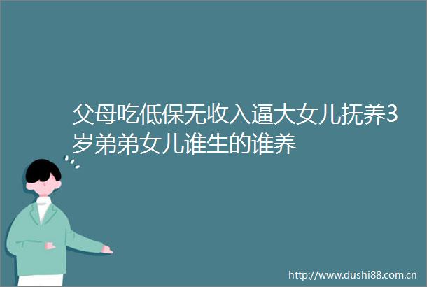 父母吃低保无收入逼大女儿抚养3岁弟弟女儿谁生的谁养