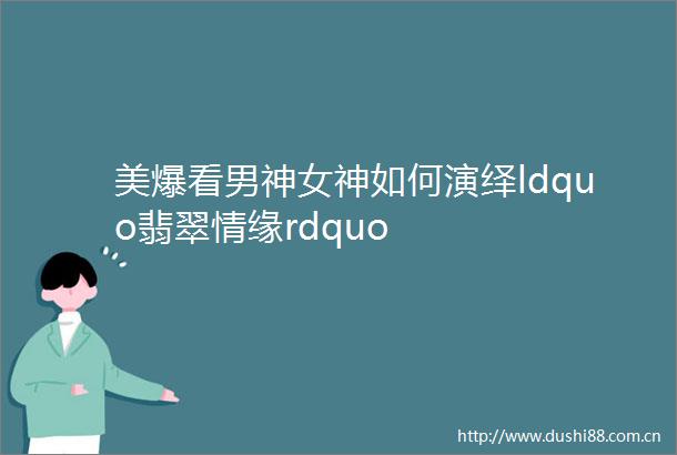 美爆看男神女神如何演绎ldquo翡翠情缘rdquo