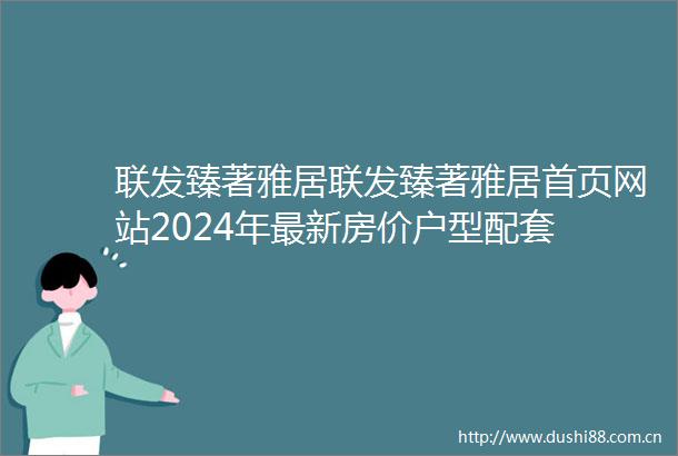 联发臻著雅居联发臻著雅居首页网站2024年最新房价户型配套