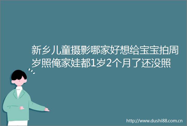 新乡儿童摄影哪家好想给宝宝拍周岁照俺家娃都1岁2个月了还没照周