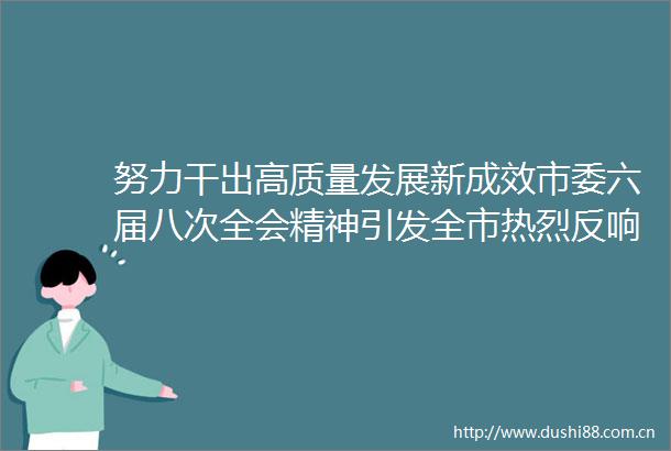 努力干出高质量发展新成效市委六届八次全会精神引发全市热烈反响