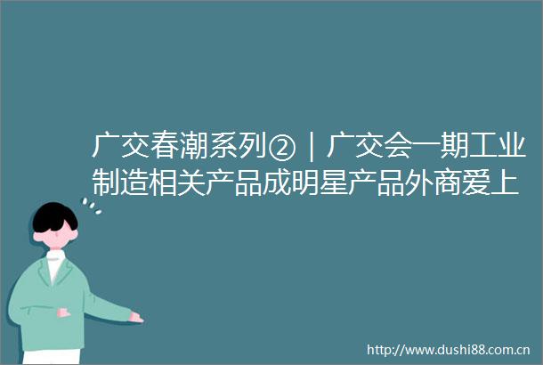 广交春潮系列②｜广交会一期工业制造相关产品成明星产品外商爱上技术懒人包