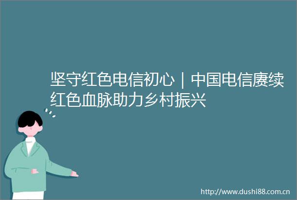 坚守红色电信初心｜电信赓续红色血脉助力乡村振兴