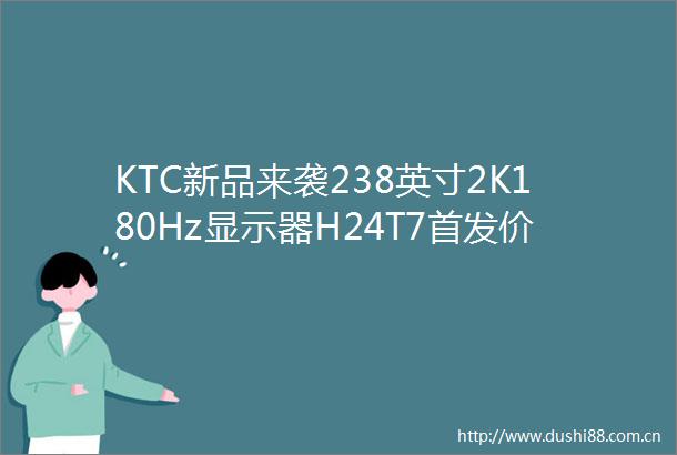 KTC新品来袭238英寸2K180Hz显示器H24T7首发价仅需779元