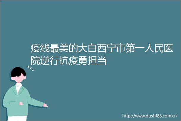 疫线最美的大白西宁市第一医院逆行抗疫勇担当