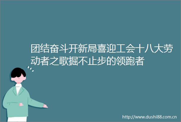 团结奋斗开新局喜迎工会十八大劳动者之歌掘不止步的领跑者