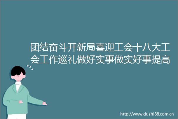 团结奋斗开新局喜迎工会十八大工会工作巡礼做好实事做实好事提高工会服务效能