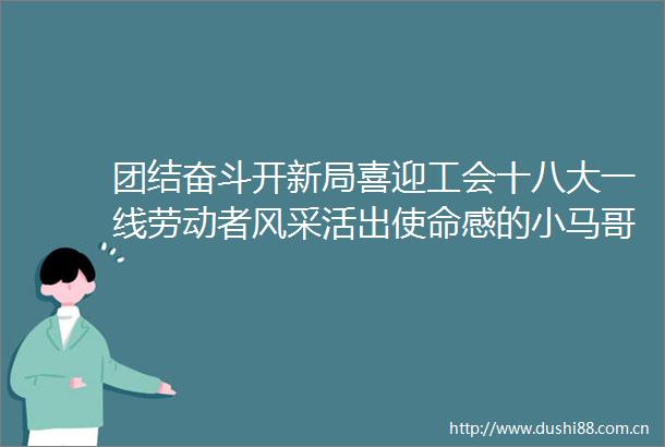 团结奋斗开新局喜迎工会十八大一线劳动者风采活出使命感的小马哥
