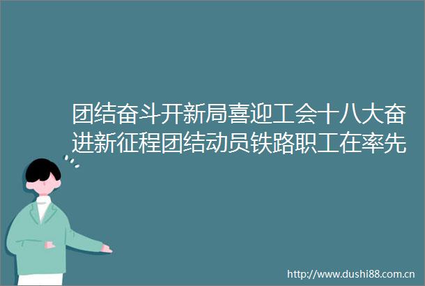 团结奋斗开新局喜迎工会十八大奋进新征程团结动员铁路职工在率先实现铁路现代化新征程中发挥主力军作用