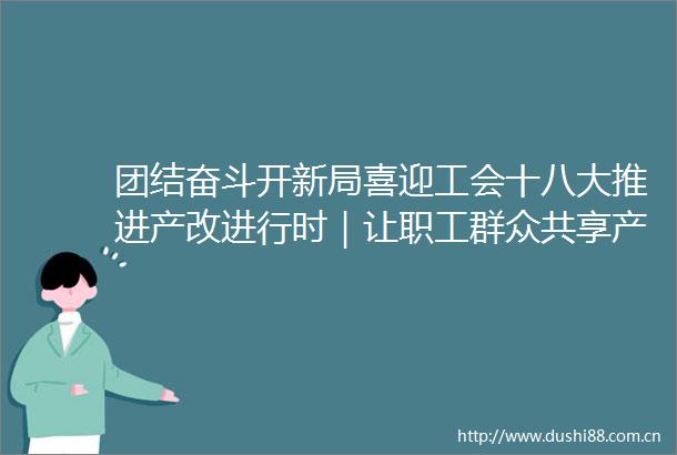 团结奋斗开新局喜迎工会十八大推进产改进行时｜让职工群众共享产改红利