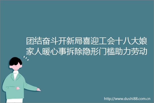 团结奋斗开新局喜迎工会十八大娘家人暖心事拆除隐形门槛助力劳动者乐业八闽