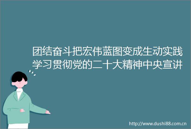 团结奋斗把宏伟蓝图变成生动实践学习贯彻党的二十大精神中央宣讲团报告会在我省群众中引发热烈反响
