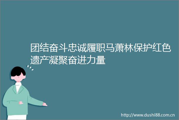 团结奋斗忠诚履职马萧林保护红色遗产凝聚奋进力量