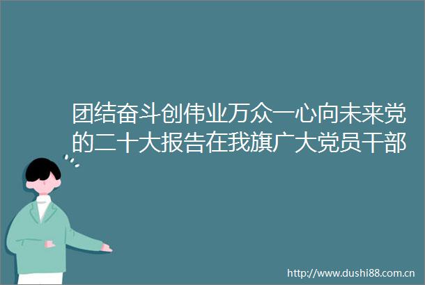 团结奋斗创伟业万众一心向未来党的二十大报告在我旗广大党员群众中引发热烈反响