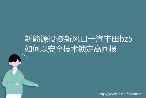新能源投资新风口一汽丰田bz5如何以安全技术锁定高回报