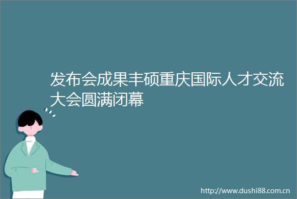 发布会成果丰硕重庆国际人才交流大会圆满闭幕