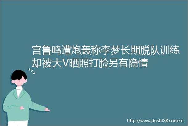 宫鲁鸣遭炮轰称李梦长期脱队训练却被大V晒照打脸另有隐情