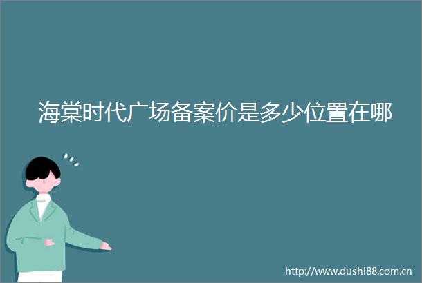 海棠时代广场备案价是多少位置在哪