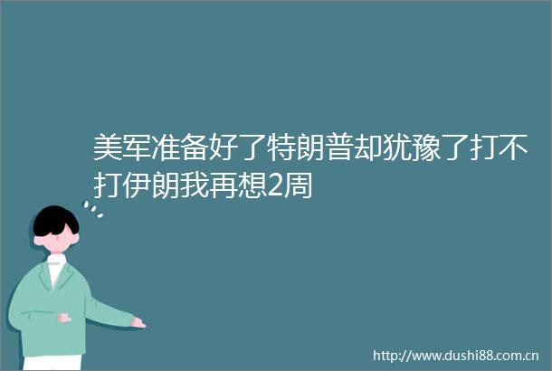 美军准备好了特朗普却犹豫了打不打伊朗我再想2周