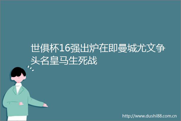 世俱杯16强出炉在即曼城尤文争头名皇马生死战