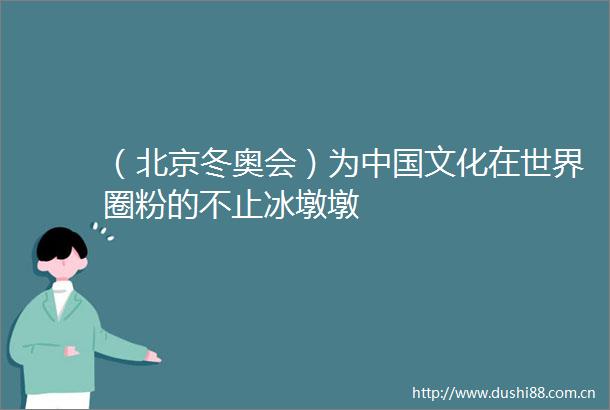 （北京冬奥会）为文化在世界圈粉的不止冰墩墩