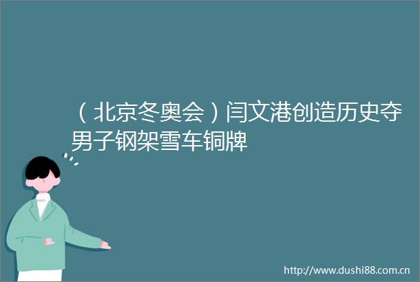 （北京冬奥会）闫文港创造历史夺男子钢架雪车铜牌