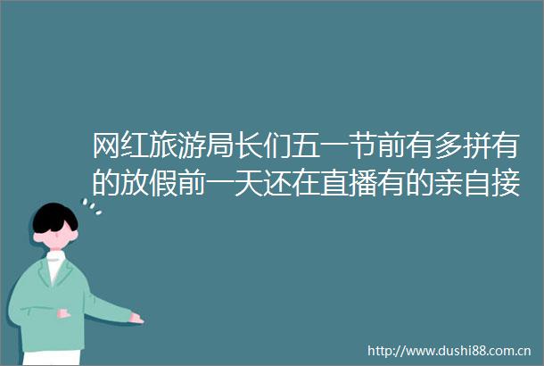 网红旅游局长们五一节前有多拼有的放假前一天还在直播有的亲自接洽自驾团队
