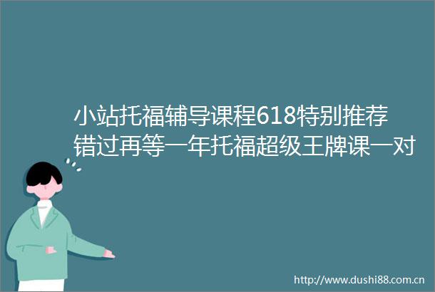 小站托福辅导课程618特别推荐错过再等一年托福超级王牌课一对一名师指导