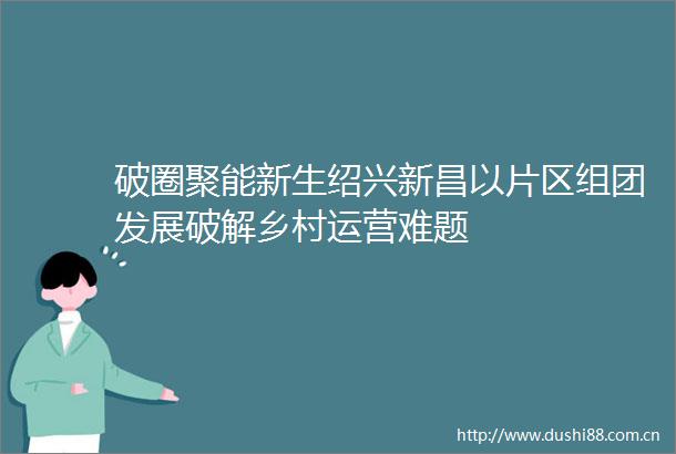 破圈聚能新生绍兴新昌以片区组团发展破解乡村运营难题