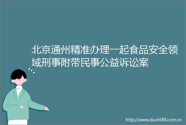 北京通州精准办理一起食品安全领域刑事附带公益诉讼案