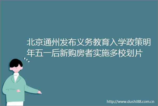 北京通州发布义务教育入学政策明年五一后新购房者实施多校划片