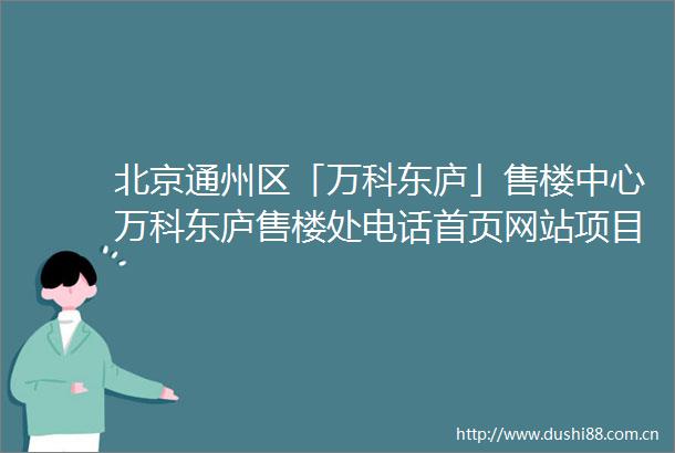北京通州区「万科东庐」售楼中心万科东庐售楼处电话首页网站项目信息