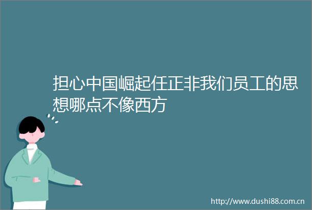 担心崛起任正非我们员工的思想哪点不像西方