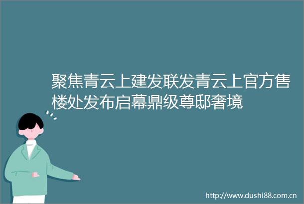 聚焦青云上建发联发青云上官方售楼处发布启幕鼎级尊邸奢境