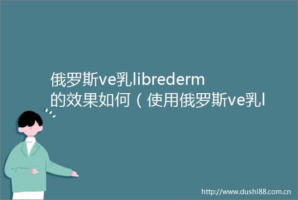 俄罗斯ve乳librederm的效果如何（使用俄罗斯ve乳librederm的方式与技巧）