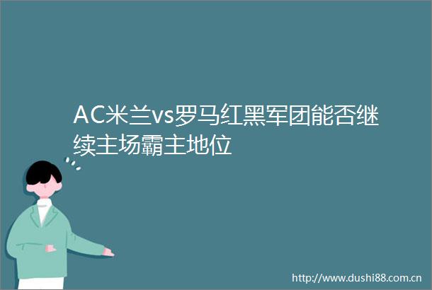 AC米兰vs罗马红黑军团能否继续主场霸主地位