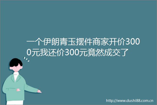 一个伊朗青玉摆件商家开价3000元我还价300元竟然成交了